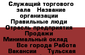 Служащий торгового зала › Название организации ­ Правильные люди › Отрасль предприятия ­ Продажи › Минимальный оклад ­ 29 000 - Все города Работа » Вакансии   . Тульская обл.